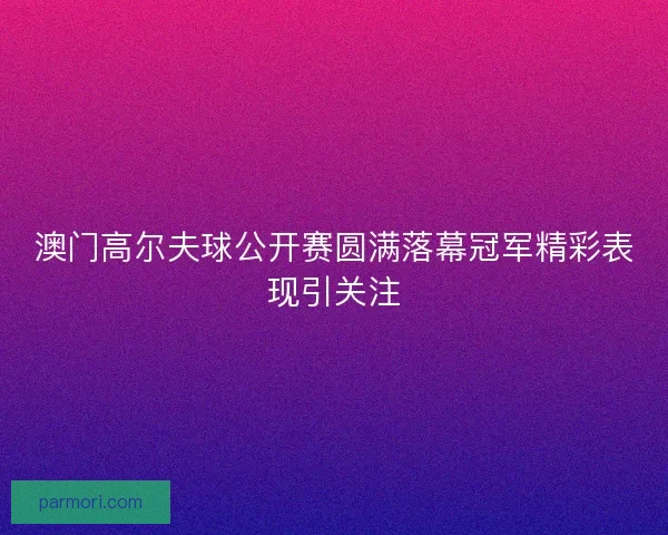 澳门高尔夫球公开赛圆满落幕冠军精彩表现引关注